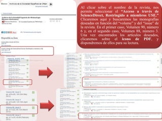 Al clicar sobre el nombre de la revista, nos
permite seleccionar el “Acceso a través de
ScienceDirect, Restringido a miembros USE.”
Clicaremos aquí y buscaremos las monografías
deseadas en función del “volume” y del “issue” de
la revista. En el primer caso, Volumen 90, número
6 y, en el segundo caso, Volumen 88, número 3.
Una vez encontrados los artículos deseados,
clicaremos sobre el icono de PDF, y
dispondremos de ellos para su lectura.
 