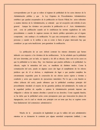 correspondientes por lo que se refiere al régimen de publicidad de los actos internos de la
Administración pública y que la Ley Orgánica de Procedimientos Administrativos
establece que quedan exceptuados de la publicación en Gaceta Oficial, los actos referentes
a asuntos internos de la Administración, se entiende que tal excepción está referida al acto
general. Aunque los términos son parecidos la publicación en el Acto Administrativo:
será cosa de publicación cuando así lo establezcan las normas reguladoras de cada
procedimiento o cuando lo sugieran razones de interés público apreciados por el órgano
competente; esta sustituye a la notificación. Ya que esta corresponde o afecta a diferentes
personas y cuando se le notifica a una es como si fuera al grupo interesado hay que
considerar ya que sería insuficiente para garantizar la notificación.
La publicación de un acto deberá contener los mismos elementos que hemos
indicado con respecto a los términos de las notificaciones. Se ha señalado que la publicidad
del acto determina, por un lado, su vigencia y de allí su eficacia, claro está en los casos en
que la publicidad es la única. Hay tres funciones que pueden atribuirse a la publicidad. La
eficacia, según la naturaleza del acto, se manifiesta de distintos modos. Como la
comunicación del acto, puede en algunos casos dar lugar al cumplimiento de los efectos
jurídicos que de él se derivan, o simplemente da lugar a que puedan cumplirse las
circunstancias requeridas para la concreción de sus efectos (actos sujetos a término o
condición y actos que requieren de ejecuciones materiales). Por lo que a esta función se
refiere (eficacia del acto), puede afirmarse que la publicidad constituye principio del
procedimiento vinculado al respeto de las garantías jurídicas del administrado. Se realza así
la seguridad jurídica de aquellos a quienes la Administración pretende imponer una
obligación o afectar de manera absoluta o parcial en sus derechos. Como segunda función,
se ha dicho que la publicidad actúa como presupuesto para que transcurran los plazos de
impugnación, con lo cual se vincula este principio con un tema que hoy se esgrime como
base fundamental del contencioso administrativo
Mucho de la presunción de legitimidad en que la valides del acto administrativo
mientras no se demuestre lo contrario por alguna autoridad competente (nulidad, ) una
 