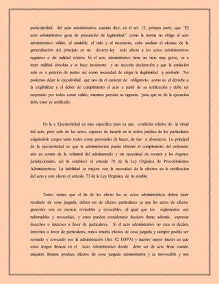 particularidad del acto administrativo, cuando dice, en el art. 12, primera parte, que: “El
acto administrativo goza de presunción de legitimidad.” como la norma no obliga al acto
administrativo válido, al anulable, al nulo y al inexistente, cabe analizar el alcance de la
generalización del principio en un decreto-ley solo afecta a los actos administrativos
regulares o de nulidad relativa. Si el acto administrativo tiene un vicio muy grave, va a
tener nulidad absoluta y se hace inexistente y no necesita declaración y que la anulación
solo es a petición de partes así como necesidad de alegar la ilegitimidad y probarlo No
podemos dejar la ejecutividad que nos da el carácter de obligatorio, como es el derecho a
la exigibilidad y el deber de cumplimiento el acto a partir de su notificación y debe ser
respetado por todos como valido, mientras persista su vigencia. ´para que se de la ejecución
debe estar ya notificado.
En la e Ejecutoriedad es mas especifica pues es una condición relativa de la virtud
del acto, pero solo de los actos, capaces de incurrir en la esfera jurídica de los particulares
asignándole cargos tanto reales como personales de hacer, de dar o abstenerse. Lo principal
de la ejecutoriedad es que la administración puede obtener el cumplimiento del ordenado
aún en contra de la voluntad del administrado y sin necesidad de recurrir a los órganos
jurisdiccionales, así lo establece el artículo 78 de la Ley Orgánica de Procedimientos
Administrativos. La habilidad se mejora con la necesidad de la efectiva en la notificación
del acto y este efecto el artículo 73 de la Ley Orgánica de lo estable.
Todos vemos que el fin de los efecto los os actos administrativos deben tener
resultado de cosa juzgada, deben ser de efectos particulares ya que los actos de efectos
generales son en esencia revisables y revocables, al igual que los reglamentos son
reformables y revocables, y estos pueden considerarse decisivo firme; además expresar
derechos o intereses a favor de particulares. Si el acto administrativo no crea ni declara
derechos a favor de particulares, nunca tendría efectos de cosa juzgada y siempre podría ser
revisado y revocado por la administración (Art. 82 LOPA) y nuestro mayor interés en que
estos tengan firmeza en el Acto Administrativo donde debe ser de acto firme cuando
adquiere firmeza produce efectos de cosa juzgada administrativa y es irrevocable y nos
 