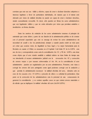 conviene que este sea sea válido y efectivo, capaz de crear o declarar derechos subjetivos o
intereses legítimos a favor de particulares individuales, de manera que si el mismo está
afectado por vicios de nulidad absoluta no puede ser capaz de crear o declarar derechos,
siendo esencialmente revocable. Es decir, sólo pueden ser firmes los actos administrativos
que son legalmente válidos y que no están afectados por vicios que permitan anularlos e
invalidarlos en forma absoluta.
Entre los motivos de extinción de los actos administrativo tenemos el principio de
autotutela que como deber y parte de sus función de la administración pública es de constar
con el personal capacitado que este se encarga de revisar los actos administrativos sin
necesidad de acudir a las vía jurisdiccional, siempre y cuando pueda existir un vicio para
así evitar que ocurran vicios de ilegalidad su base legal y La mejor herramienta para la
Revisión en cuanto el Oficio se encuentra en el Capítulo I del título IV de la LOPA esta
nos da tres y correspondería como seria la convalidación Art. 81 y 90 de LOPA, esta tiene
como objeto que el acto viciado anulable o nulidad relativo no tiene límite de tiempo una
vez introducido el recurso administrativo judicial con la revocación Art. 82 y corrección
de errores torpes o por razones sobrevenidas el Art. 84, en la convalidación el acto
administrativo pueden ser regularizados por un acto administrativos. Posterior, este viene a
corregir los errores del acto primigenio como igual podemos corregir con la anulación y
que permita la administración reconocer la nulidad absoluta del acto, dictados solo en
caso de los causales (Art. 19 LOPA) y procede de oficio o a solicitud de particulares. Que
parte en la corrección de los administradores esta la potestad de una consecuencia de
generará la convalidación y se contrae aquellos casos en que existen errores materiales o
de cálculo que no impliquen la nulidad absoluta del acto (Art.84 LOPA)
 