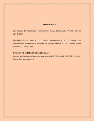 BIBLIOGRAFIA
Ley Orgánica de Procedimientos Administrativos (Gaceta Extraordinaria Nº 2.818 del 1 de
julio de 1981)
BREWER-CARÍAS, Allan R, El Derecho Administrativo y la Ley Orgánica de
Procedimientos Administrativos, Colección de Estudios Jurídicos N° 16, Editorial Jurídica
Venezolana, Caracas, 1999.
PAGINAS DE INTERNET CONSULTADAS
http://www.ulpiano.org.ve/revistas/bases/artic/texto/RDPUB/24/rdpub_1985_24_43-50.pdf
Pagina Web: www.tsj.gob.ve
 