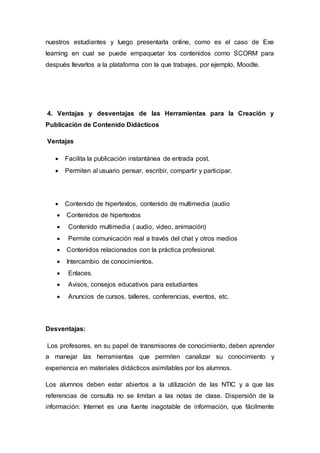 nuestros estudiantes y luego presentarla online, como es el caso de Exe
learning en cual se puede empaquetar los contenidos como SCORM para
después llevarlos a la plataforma con la que trabajes, por ejemplo, Moodle.
4. Ventajas y desventajas de las Herramientas para la Creación y
Publicación de Contenido Didácticos
Ventajas
 Facilita la publicación instantánea de entrada post.
 Permiten al usuario pensar, escribir, compartir y participar.
 Contenido de hipertextos, contenido de multimedia (audio
 Contenidos de hipertextos
 Contenido multimedia ( audio, video, animación)
 Permite comunicación real a través del chat y otros medios
 Contenidos relacionados con la práctica profesional.
 Intercambio de conocimientos.
 Enlaces.
 Avisos, consejos educativos para estudiantes
 Anuncios de cursos, talleres, conferencias, eventos, etc.
Desventajas:
Los profesores, en su papel de transmisores de conocimiento, deben aprender
a manejar las herramientas que permiten canalizar su conocimiento y
experiencia en materiales didácticos asimilables por los alumnos.
Los alumnos deben estar abiertos a la utilización de las NTIC y a que las
referencias de consulta no se limitan a las notas de clase. Dispersión de la
información: Internet es una fuente inagotable de información, que fácilmente
 