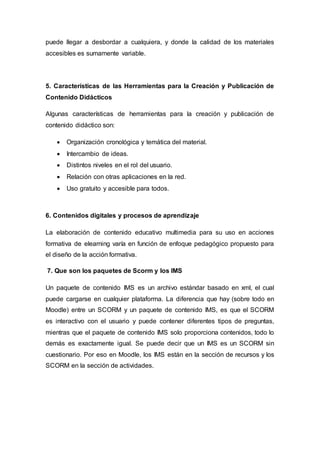 puede llegar a desbordar a cualquiera, y donde la calidad de los materiales
accesibles es sumamente variable.
5. Características de las Herramientas para la Creación y Publicación de
Contenido Didácticos
Algunas características de herramientas para la creación y publicación de
contenido didáctico son:
 Organización cronológica y temática del material.
 Intercambio de ideas.
 Distintos niveles en el rol del usuario.
 Relación con otras aplicaciones en la red.
 Uso gratuito y accesible para todos.
6. Contenidos digitales y procesos de aprendizaje
La elaboración de contenido educativo multimedia para su uso en acciones
formativa de elearning varía en función de enfoque pedagógico propuesto para
el diseño de la acción formativa.
7. Que son los paquetes de Scorm y los IMS
Un paquete de contenido IMS es un archivo estándar basado en xml, el cual
puede cargarse en cualquier plataforma. La diferencia que hay (sobre todo en
Moodle) entre un SCORM y un paquete de contenido IMS, es que el SCORM
es interactivo con el usuario y puede contener diferentes tipos de preguntas,
mientras que el paquete de contenido IMS solo proporciona contenidos, todo lo
demás es exactamente igual. Se puede decir que un IMS es un SCORM sin
cuestionario. Por eso en Moodle, los IMS están en la sección de recursos y los
SCORM en la sección de actividades.
 