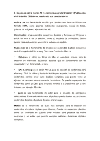 8- Menciona por lo menos 10 Herramientas para la Creación y Publicación
de Contenido Didácticos, resaltando sus características
Ardora: es una herramienta sencilla que permite crear tanto actividades en
formato HTML como páginas multimedia: crucigramas, sopas de letras,
galerías de imágenes, reproductores, etc
Constructor: crea contenidos educativos digitales y funciona en Windows y
Linux, en local o en un servidor. Tiene 53 modelos de actividades, desde
juegos hasta aplicaciones y permite la inclusión de applets
Cuadernia: es la herramienta de creación de contenidos digitales educativos
de la Consejería de Educación y Ciencia de Castilla-La Mancha.
• EdiLimes: el editor de libros de LIM, un agradable entorno para la
creación de materiales educativos digitales que se complementa con un
visualizador y un fichero XML, el libro.
• EXe Learning : es el editor XHTML para la creación de contenidos para
elearning. Fácil de utilizar y bastante flexible para exportar, importar y reutilizar
contenidos, permite crear curso digitales completos; aquí puede verse un
ejemplo de un curso creado con esta herramienta. Se puede empaquetar los
contenidos como SCORM para después llevarlos a la plataforma con la que
trabajes, por ejemplo, Moodle .
• Lams es una herramienta de autor para la creación de actividades
colaborativas. En un entorno de autor, el profesor puede diseñar secuencias de
contenidos digitales educativos dirigidas al gran grupo.
Malted: es la herramienta de autor más completa para la creación de
contenidos educativos digitales para idiomas. Cuenta con numerosas plantillas
sobre las fácilmente se pueden crear recursos para practicar las cuatro
destrezas y un editor que permite compilar unidades didácticas digitales
completas.
 
