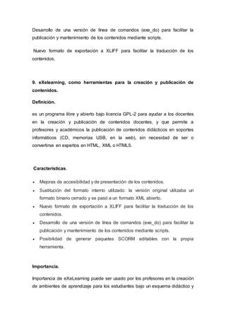 Desarrollo de una versión de línea de comandos (exe_do) para facilitar la
publicación y mantenimiento de los contenidos mediante scripts.
Nuevo formato de exportación a XLIFF para facilitar la traducción de los
contenidos.
9. eXelearning, como herramientas para la creación y publicación de
contenidos.
Definición.
es un programa libre y abierto bajo licencia GPL-2 para ayudar a los docentes
en la creación y publicación de contenidos docentes, y que permite a
profesores y académicos la publicación de contenidos didácticos en soportes
informáticos (CD, memorias USB, en la web), sin necesidad de ser o
convertirse en expertos en HTML, XML o HTML5.
Características.
 Mejoras de accesibilidad y de presentación de los contenidos.
 Sustitución del formato interno utilizado: la versión original utilizaba un
formato binario cerrado y se pasó a un formato XML abierto.
 Nuevo formato de exportación a XLIFF para facilitar la traducción de los
contenidos.
 Desarrollo de una versión de línea de comandos (exe_do) para facilitar la
publicación y mantenimiento de los contenidos mediante scripts.
 Posibilidad de generar paquetes SCORM editables con la propia
herramienta.
Importancia.
Importancia de eXeLearning puede ser usado por los profesores en la creación
de ambientes de aprendizaje para los estudiantes bajo un esquema didáctico y
 