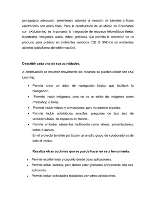 pedagógico adecuado, permitiendo además la creación de tutorales y libros
electrónicos con estos fines. Para la construcción de un Medio de Enseñanza
con eXeLearning es importante la integración de recursos informáticos (texto,
hipertextos, imágenes, audio, video, gráficos), que permita la obtención de un
producto para publicar en ambientes cerrados (CD O DVD) o en ambientes
abiertos (plataforma de teleformación).
Describir cada una de sus actividades.
A continuación se resumen brevemente los recursos se pueden utilizar con eXe
Learning:
 Permite crear un árbol de navegación básico que facilitará la
navegación.
 Permite incluir imágenes, pero no es un editor de imágenes como
Photoshop o Gimp.
 Permite incluir vídeos y animaciones, pero no permite crearlas.
 Permite incluir actividades sencillas: preguntas de tipo test, de
verdadero/falso, de espacios en blanco...
 Permite embeber elementos multimedia como vídeos, presentaciones,
textos o audios.
En el proyecto también participan un amplio grupo de colaboradores de
todo el mundo.
Resaltas otras acciones que se puede hacer en esta herramienta.
 Permite escribir texto y copiarlo desde otras aplicaciones.
 Permite incluir sonidos, pero deben estar grabados previamente con otra
aplicación.
 Permite incluir actividades realizadas con otras aplicaciones.
 