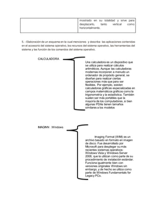 mostrado en su totalidad y sirve para
desplazarlo, tanto vertical como
horizontalmente.
5. - Elaboración de un esquema en la cual menciones y describa las aplicaciones contenidas
en el accesorio del sistema operativo, los recursos del sistema operativo, las herramientas del
sistema y las función de los comandos del sistema operativo.
CALCULADORA
Una calculadora es un dispositivo que
se utiliza para realizar cálculos
aritméticos. Aunque las calculadoras
modernas incorporan a menudo un
ordenador de propósito general, se
diseñan para realizar ciertas
operaciones más que para ser
flexibles. Por ejemplo, existen
calculadoras gráficas especializadas en
campos matemáticos gráficos como la
trigonometría y la estadística. También
suelen ser más portátiles que la
mayoría de los computadores, si bien
algunas PDAs tienen tamaños
similares a los modelos
IMAGINN .Windows
Imaging Format (WIM) es un
archivo basado en formato en imagen
de disco. Fue desarrollado por
Microsoft para desplegar su más
recientes sistemas operativos:
Windows Vista y Windows Server
2008, que la utilizan como parte de su
procedimiento de instalación estándar.
Funciona igualmente bien con
versiones originales Windows sin
embargo, y de hecho se utiliza como
parte de Windows Fundamentals for
Legacy PCs.
 