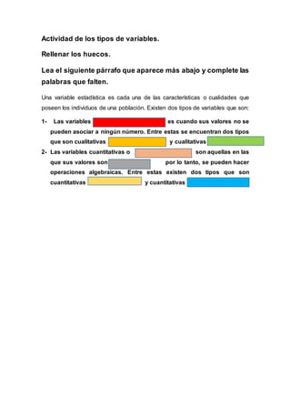 Actividad de los tipos de variables.
Rellenar los huecos.
Lea el siguiente párrafo que aparece más abajo y complete las
palabras que falten.
Una variable estadística es cada una de las características o cualidades que
poseen los individuos de una población. Existen dos tipos de variables que son:
1- Las variables es cuando sus valores no se
pueden asociar a ningún número. Entre estas se encuentran dos tipos
que son cualitativas y cualitativas
2- Las variables cuantitativas o son aquellas en las
que sus valores son por lo tanto, se pueden hacer
operaciones algebraicas. Entre estas existen dos tipos que son
cuantitativas y cuantitativas
 
