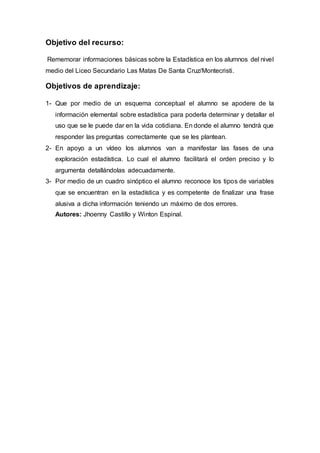 Objetivo del recurso:
Rememorar informaciones básicas sobre la Estadística en los alumnos del nivel
medio del Liceo Secundario Las Matas De Santa Cruz/Montecristi.
Objetivos de aprendizaje:
1- Que por medio de un esquema conceptual el alumno se apodere de la
información elemental sobre estadística para poderla determinar y detallar el
uso que se le puede dar en la vida cotidiana. En donde el alumno tendrá que
responder las preguntas correctamente que se les plantean.
2- En apoyo a un vídeo los alumnos van a manifestar las fases de una
exploración estadística. Lo cual el alumno facilitará el orden preciso y lo
argumenta detallándolas adecuadamente.
3- Por medio de un cuadro sinóptico el alumno reconoce los tipos de variables
que se encuentran en la estadística y es competente de finalizar una frase
alusiva a dicha información teniendo un máximo de dos errores.
Autores: Jhoenny Castillo y Winton Espinal.
 