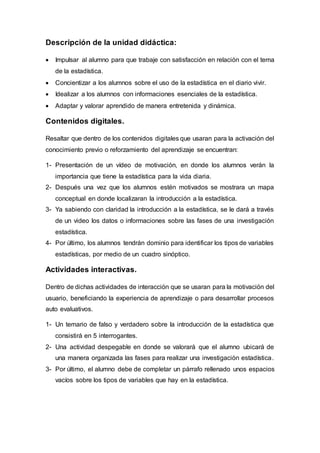 Descripción de la unidad didáctica:
 Impulsar al alumno para que trabaje con satisfacción en relación con el tema
de la estadística.
 Concientizar a los alumnos sobre el uso de la estadística en el diario vivir.
 Idealizar a los alumnos con informaciones esenciales de la estadística.
 Adaptar y valorar aprendido de manera entretenida y dinámica.
Contenidos digitales.
Resaltar que dentro de los contenidos digitales que usaran para la activación del
conocimiento previo o reforzamiento del aprendizaje se encuentran:
1- Presentación de un vídeo de motivación, en donde los alumnos verán la
importancia que tiene la estadística para la vida diaria.
2- Después una vez que los alumnos estén motivados se mostrara un mapa
conceptual en donde localizaran la introducción a la estadística.
3- Ya sabiendo con claridad la introducción a la estadística, se le dará a través
de un video los datos o informaciones sobre las fases de una investigación
estadística.
4- Por último, los alumnos tendrán dominio para identificar los tipos de variables
estadísticas, por medio de un cuadro sinóptico.
Actividades interactivas.
Dentro de dichas actividades de interacción que se usaran para la motivación del
usuario, beneficiando la experiencia de aprendizaje o para desarrollar procesos
auto evaluativos.
1- Un temario de falso y verdadero sobre la introducción de la estadística que
consistirá en 5 interrogantes.
2- Una actividad despegable en donde se valorará que el alumno ubicará de
una manera organizada las fases para realizar una investigación estadística.
3- Por último, el alumno debe de completar un párrafo rellenado unos espacios
vacíos sobre los tipos de variables que hay en la estadística.
 