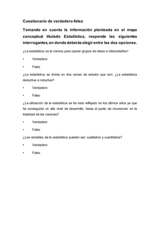 Cuestionario de verdadero-falso
Tomando en cuenta la información planteada en el mapa
conceptual titulado Estadística, responde las siguientes
interrogantes,en donde deberás elegir entre las dos opciones.
¿La estadística es la ciencia para operar grupos de datos e interpretarlos?
• Verdadero
• Falso
¿La estadística se divide en dos ramas de estudio que son: ¿La estadística
deductiva e inductiva?
• Verdadero
• Falso
¿La utilización de la estadística se ha visto reflejado en los últimos años ya que
ha conseguido un alto nivel de desarrollo, hasta el punto de incursionar en la
totalidad de las ciencias?
• Verdadero
• Falso
¿Las variables de la estadística pueden ser: cualitativa y cuantitativa?
• Verdadero
• Falso
 