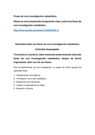 Fases de una investigación estadística.
Observa minuciosamente el siguiente vídeo, sobre las fases de
una investigación estadística.
https://www.youtube.com/watch?v=9sDIwEu86_4
Actividad sobre las fases de una investigación estadística.
Actividad despegable.
Tomando en cuenta el vídeo mostrado anteriormente sobre las
fases de una investigación estadística, ubique de forma
organizada cada una de sus fases.
Para el planteamiento de una investigación, se siguen de forma rigurosa las
siguientes fases:
1- Planteamiento del problema.
2- Formulación de un plan estadístico.
3- Elaboración del instrumento.
4- Análisis e interpretación de datos.
5- Redactar el informe.
 