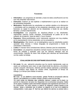 Funciones:
 Informativa: Los programas de tutoriales y base de datos (clasificación) son los
que más presentan esta función.
 Instructiva: Explican ya sea explícita o implícitamente lo que se va realizar en
las actividades asignadas.
 Motivadora: Regularmente los estudiantes se sentirán atraídos a la información
y actividades que se presentan en los programas educativos, pues una de sus
funciones es captar la atención de los estudiantes a través de una interfaz
llamativa y de fácil entendimiento.
 Investigadora: Los programas no directivos, ofrecen a los estudiantes,
interesantes entornos donde investigar. Principalmente se puede ver en los
software de simulación, base de datos y “micro mundos”.
 Expresiva: Ofrece posibilidades como instrumento expresivo son muy amplias,
por la representación de los estudiantes con la computadora.
 Metalingüística: Otra función, es la metalingüística pues los estudiantes pueden
aprender otros idiomas o incluso lenguajes de programación a través de
actividades e información.
 Lúdica: A menudo tiene connotaciones lúdicas y festivas para los estudiantes.
 Innovadora: Los programas educativos siempre buscan una forma de innovar la
forma de enseñar y aprender para que los alumnos retengan más los
conocimientos. Además de hacer más simples pero efectivas las herramientas
con las cuales se trabaja.
EVALUACION DE DOS SOFTWARE EDUCATIVOS:
1. Ed modo: Es una aplicación educativa que ha crecido rápidamente, pues es
usado por profesores para crear un aula virtual donde los alumnos y el profesor
pueden compartir información. Además permite realizar exámenes y actividades
que el profesor haya dejado de manera online, asignándole un tiempo de
entrega y un tiempo para realizar el examen.
Características:
Ed modo es una plataforma social educativa gratuita. Permite la comunicación entre los
alumnos ylos profesores en un entorno cerradoy privado amodo demicroblog
.Ed modo cuenta con diferentes roles, profesores, alumnos y padres con el objeto de
permitir la interacción de todos los integrantes de la comunidad educativa. Dentro
de los grupos, el profesor puede crear tambiénsubgrupos para organizar las actividades de
los estudiantes. Ed modo propone un sistema de evaluación continua basada en las
diversas tareas y actividades que el profesor va colgando en el muro de la plataforma
correspondiente a cada grupo. El feed bac que obtienen los alumnos se produce tanto a
 
