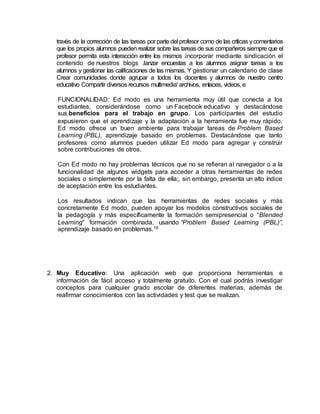 través de la corrección de las tareas por parte del profesor como de las críticas ycomentarios
que los propios alumnos pueden realizar sobre las tareas de sus compañeros siempre que el
profesor permita esta interacción entre los mismos .incorporar mediante sindicación el
contenido de nuestros blogs .lanzar encuestas a los alumnos asignar tareas a los
alumnos y gestionar las calificaciones de las mismas. Y gestionar un calendario de clase
Crear comunidades donde agrupar a todos los docentes y alumnos de nuestro centro
educativo Compartir diversos recursos multimedia' archivos, enlaces, videos, e
FUNCIONALIDAD: Ed modo es una herramienta muy útil que conecta a los
estudiantes, considerándose como un Facebook educativo y destacándose
sus beneficios para el trabajo en grupo. Los participantes del estudio
expusieron que el aprendizaje y la adaptación a la herramienta fue muy rápido.
Ed modo ofrece un buen ambiente para trabajar tareas de Problem Based
Learning (PBL), aprendizaje basado en problemas. Destacándose que tanto
profesores como alumnos pueden utilizar Ed modo para agregar y construir
sobre contribuciones de otros.
Con Ed modo no hay problemas técnicos que no se refieran al navegador o a la
funcionalidad de algunos widgets para acceder a otras herramientas de redes
sociales o simplemente por la falta de ella;, sin embargo, presenta un alto índice
de aceptación entre los estudiantes.
Los resultados indican que las herramientas de redes sociales y más
concretamente Ed modo, pueden apoyar los modelos constructivos sociales de
la pedagogía y más específicamente la formación semipresencial o “Blended
Learning” formación combinada, usando “Problem Based Learning (PBL)”,
aprendizaje basado en problemas.19
2. Muy Educativo: Una aplicación web que proporciona herramientas e
información de fácil acceso y totalmente gratuito. Con el cual podrás investigar
conceptos para cualquier grado escolar de diferentes materias, además de
reafirmar conocimientos con las actividades y test que se realizan.
 