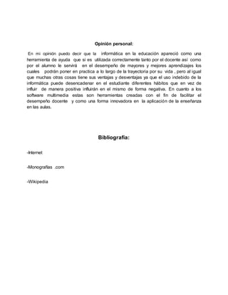 Opinión personal:
En mi opinión puedo decir que la informática en la educación apareció como una
herramienta de ayuda que si es utilizada correctamente tanto por el docente así como
por el alumno le servirá en el desempeño de mayores y mejores aprendizajes los
cuales podrán poner en practica a lo largo de la trayectoria por su vida , pero al igual
que muchas otras cosas tiene sus ventajas y desventajas ya que el uso indebido de la
informática puede desencadenar en el estudiante diferentes hábitos que en vez de
influir de manera positiva influirán en el mismo de forma negativa. En cuanto a los
software multimedia estas son herramientas creadas con el fin de facilitar el
desempeño docente y como una forma innovadora en la aplicación de la enseñanza
en las aulas.
Bibliografía:
-Internet
-Monografías .com
-Wikipedia
 