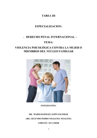 1 
TAREA III 
ESPECIALIZACION: 
- DERECHO PENAL INTERNACIONAL – 
TEMA: 
VIOLENCIA PSICOLÓGICA CONTRA LA MUJER O MIEMBROS DEL NÚCLEO FAMILIAR 
INTEGRANTES: 
DR. MARIO RAPHAEL ESPÌN ESCOBAR 
ABG. SEGUNDO PEDRO TISALEMA TISALEMA 
AMBATO - ECUADOR  