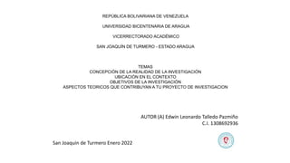 REPÚBLICA BOLIVARIANA DE VENEZUELA
UNIVERSIDAD BICENTENARIA DE ARAGUA
VICERRECTORADO ACADÉMICO
SAN JOAQUÍN DE TURMERO - ESTADO ARAGUA
TEMAS
CONCEPCIÓN DE LA REALIDAD DE LA INVESTIGACIÓN
UBICACIÓN EN EL CONTEXTO
OBJETIVOS DE LA INVESTIGACIÓN
ASPECTOS TEORICOS QUE CONTRIBUYAN A TU PROYECTO DE INVESTIGACION
AUTOR (A) Edwin Leonardo Talledo Pazmiño
C.I. 1308692936
San Joaquin de Turmero Enero 2022
 