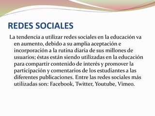 REDES SOCIALES
La tendencia a utilizar redes sociales en la educación va
en aumento, debido a su amplia aceptación e
incorporación a la rutina diaria de sus millones de
usuarios; éstas están siendo utilizadas en la educación
para compartir contenido de interés y promover la
participación y comentarios de los estudiantes a las
diferentes publicaciones. Entre las redes sociales más
utilizadas son: Facebook, Twitter, Youtube, Vimeo.
 