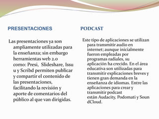 PRESENTACIONES PODCAST
Las presentaciones ya son
ampliamente utilizadas para
la enseñanza; sin embargo
herramientas web 2.0
como: Presi, Slideshare, Issu
u y Scribd permiten publicar
y compartir el contenido de
las presentaciones,
facilitando la revisión y
aporte de comentarios del
público al que van dirigidas.
Este tipo de aplicaciones se utilizan
para transmitir audio en
internet; aunque inicialmente
fueron empleadas por
programas radiales, su
aplicación ha crecido. En el área
educativa son utilizadas para
transmitir explicaciones breves y
tienen gran demanda en la
enseñanza de idiomas. Entre las
aplicaciones para crear y
transmitir podcast
están Audacity, Podomati y Soun
dCloud.
 