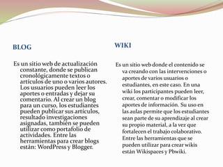 BLOG WIKI
Es un sitio web de actualización
constante, donde se publican
cronológicamente textos o
artículos de uno o varios autores.
Los usuarios pueden leer los
aportes o entradas y dejar su
comentario. Al crear un blog
para un curso, los estudiantes
pueden publicar sus artículos,
resultado investigaciones
asignadas, también se pueden
utilizar como portafolio de
actividades. Entre las
herramientas para crear blogs
están: WordPress y Blogger.
Es un sitio web donde el contenido se
va creando con las intervenciones o
aportes de varios usuarios o
estudiantes, en este caso. En una
wiki los participantes pueden leer,
crear, comentar o modificar los
aportes de información. Su uso en
las aulas permite que los estudiantes
sean parte de su aprendizaje al crear
su propio material, a la vez que
fortalecen el trabajo colaborativo.
Entre las herramientas que se
pueden utilizar para crear wikis
están Wikispaces y Pbwiki.
 