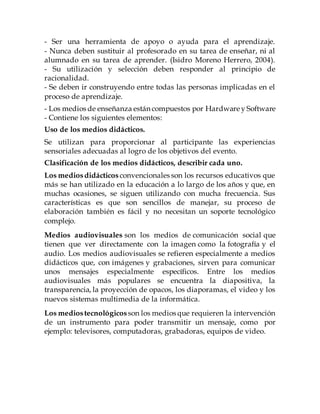 - Promover la actividad y la reflexión a través de la interpretación de
textos, observación.
- Propiciar la creatividad
- Ser una herramienta de apoyo o ayuda para el aprendizaje.
- Nunca deben sustituir al profesorado en su tarea de enseñar, ni al
alumnado en su tarea de aprender. (Isidro Moreno Herrero, 2004).
- Su utilización y selección deben responder al principio de
racionalidad.
- Se deben ir construyendo entre todas las personas implicadas en el
proceso de aprendizaje.
- Los medios de enseñanza están compuestos por Hardware y Software
- Contiene los siguientes elementos:
Uso de los medios didácticos.
Se utilizan para proporcionar al participante las experiencias
sensoriales adecuadas al logro de los objetivos del evento.
Clasificación de los medios didácticos, describir cada uno.
Los mediosdidácticos convencionales son los recursos educativos que
más se han utilizado en la educación a lo largo de los años y que, en
muchas ocasiones, se siguen utilizando con mucha frecuencia. Sus
características es que son sencillos de manejar, su proceso de
elaboración también es fácil y no necesitan un soporte tecnológico
complejo.
Medios audiovisuales son los medios de comunicación social que
tienen que ver directamente con la imagen como la fotografía y el
audio. Los medios audiovisuales se refieren especialmente a medios
didácticos que, con imágenes y grabaciones, sirven para comunicar
unos mensajes especialmente específicos. Entre los medios
audiovisuales más populares se encuentra la diapositiva, la
transparencia, la proyección de opacos, los diaporamas, el video y los
nuevos sistemas multimedia de la informática.
Los mediostecnológicos son los medios que requieren la intervención
de un instrumento para poder transmitir un mensaje, como por
ejemplo: televisores, computadoras, grabadoras, equipos de video.
 