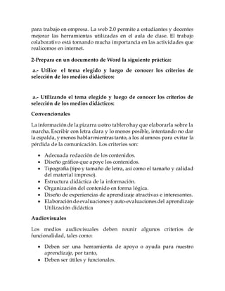 realizar trabajo colaborativo entre varios usuarios o colaboradores.
Además, las herramientas que ofrece la web 2.0 no sólo permitirán
mejorar los temas en el aula de clase, sino también pueden utilizarse
para trabajo en empresa. La web 2.0 permite a estudiantes y docentes
mejorar las herramientas utilizadas en el aula de clase. El trabajo
colaborativo está tomando mucha importancia en las actividades que
realicemos en internet.
2-Prepara en un documento de Word la siguiente práctica:
a.- Utilizando el tema elegido y luego de conocer los criterios de
selección de los medios didácticos:
Convencionales
La información de la pizarra uotro tablerohay que elaborarla sobre la
marcha. Escribir con letra clara y lo menos posible, intentando no dar
la espalda, y menos hablarmientras tanto, a los alumnos para evitar la
pérdida de la comunicación. Los criterios son:
 Adecuada redacción de los contenidos.
 Diseño gráfico que apoye los contenidos.
 Tipografía (tipo y tamaño de letra, así como el tamaño y calidad
del material impreso).
 Estructura didáctica de la información.
 Organización del contenido en forma lógica.
 Diseño de experiencias de aprendizaje atractivas e interesantes.
 Elaboración de evaluaciones y auto-evaluaciones del aprendizaje
Utilización didáctica
Audiovisuales
Los medios audiovisuales deben reunir algunos criterios de
funcionalidad, tales como:
 Deben ser una herramienta de apoyo o ayuda para nuestro
aprendizaje, por tanto,
 Deben ser útiles y funcionales.
 