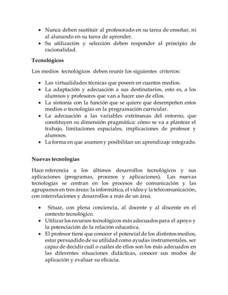  Nunca deben sustituir al profesorado en su tarea de enseñar, ni
al alunando en su tarea de aprender.
 Su utilización y selección deben responder al principio de
racionalidad.
Tecnológicos
Los medios tecnológicos deben reunir los siguientes criterios:
 Las virtualidades técnicas que poseen en cuantos medios.
 La adaptación y adecuación a sus destinatarios, esto es, a los
alumnos y profesores que van a hacer uso de ellos.
 La sintonía con la función que se quiere que desempeñen estos
medios o tecnologías en la programación curricular.
 La adecuación a las variables extrínsecas del entorno, que
constituyen su dimensión pragmática: cómo se va a plantear el
trabajo, limitaciones espaciales, implicaciones de profesor y
alumnos.
 La forma en que asumen y posibilitan un aprendizaje integrado.
Nuevas tecnologías
Hace referencia a los últimos desarrollos tecnológicos y sus
aplicaciones (programas, procesos y aplicaciones). Las nuevas
tecnologías se centran en los procesos de comunicación y las
agrupamos en tres áreas: la informática, el vídeo y la telecomunicación,
con interrelaciones y desarrollos a más de un área.
 Situar, con plena conciencia, al docente y al discente en el
contexto tecnológico.
 Utilizarlos recursos tecnológicos más adecuados para el apoyo y
la potenciación de la relación educativa.
 El profesor tiene que conocer el potencial de los distintos medios,
estar persuadidode su utilidad como ayudas instrumentales, ser
capaz de decidir cuál o cuáles de ellos son los más adecuados en
las diferentes situaciones didácticas, conocer sus modos de
aplicación y evaluar su eficacia.
 