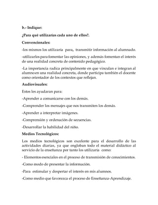 b.- Indique:
¿Para qué utilizarías cada uno de ellos?.
Convencionales:
-los mismos los utilizaría para, transmitir información al alumnado.
-utilizarlos para fomentar las opiniones, y además fomentan el interés
de una realidad concreta de contenido pedagógico.
-La importancia radica principalmente en que vinculan e integran al
alumnoen una realidad concreta, donde participa también el docente
como orientador de los contextos que reflejan.
Audiovisuales:
Estos les ayudaran para:
-Aprender a comunicarse con los demás.
-Comprender los mensajes que nos transmiten los demás.
-Aprender a interpretar imágenes.
-Comprensión y ordenación de secuencias.
-Desarrollar la habilidad del niño.
Medios Tecnológicos:
Los medios tecnológicos son excelente para el desarrollo de las
actividades diarias, ya que engloban todo el material didáctico al
servicio de la enseñanza por tanto los utilizaría como:
- Elementos esenciales en el proceso de transmisión de conocimientos.
-Como modo de presentar la información.
-Para estimular y despertar el interés en mis alumnos.
-Como medio que favorezca el proceso de Enseñanza-Aprendizaje.
 