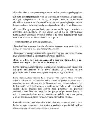 -Para facilitar la comprensión y dinamizar las practicas pedagógicas.
Nuevastecnologías: en la vida de la sociedad moderna, la tecnología
es algo indispensable. De hecho, la mayor parte de los esfuerzos
científicos se centran en la creación de nuevas tecnologías que cubran
las necesidades de la sociedad y consigan elevar el nivel de bienestar.
-Es por ello que puedo decir que es un medio que como futura
docente, implementaría en mis clases con el fin de potencializar
habilidades y destrezas en mis alumnos y de cómo deben dar un buen
uso a los mismo. Además los utilizaría para:
- complementar las técnicas didácticas.
-Para facilitar la comunicación y brindar las recursos y materiales de
apoyo que sustente mis practicas pedagógicas.
-Para generar un aprendizaje más significativoy que la experiencia sea
más enriquecedora y satisfactoria para los alumnos.
¿Cuál de ellos, es el más convenientes para ser elaborados y que
sirvan de apoyo al desarrollo de la docencia?.
Como futura educadora puedo decir que los medios audiovisuales son
de gran importancia en el nivel inicial, ya que los mismos
proporcionan a los niños/as aprendizajes más significativos.
Los audiovisuales son unos de los medios más importantes dentro del
ámbito educativo, tratándolos tanto desde el punto de vista de la
enseñanza como del aprendizaje. De esta manera podemos desarrollar
la formación del profesorado y realizar actividades de promoción
social. Estos medios nos sirven para potenciar los procesos
comunicativos. Son los maestros los que principalmente desean la
utilización de materiales audiovisuales dentro de la educación, puesto
que los consideran punto fundamental dentro de la misma.
La verdaderaimportanciade los materiales audiovisuales reside en el
hecho de que crean un entorno rico y variado, a partir del cual los
alumnos pueden hacer su propio aprendizaje.
 