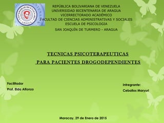 REPÚBLICA BOLIVARIANA DE VENEZUELA
UNIVERSIDAD BICENTENARIA DE ARAGUA
VICERRECTORADO ACADÉMICO
FACULTAD DE CIENCIAS ADMINISTRATIVAS Y SOCIALES
ESCUELA DE PSICOLOGIA
SAN JOAQUÍN DE TURMERO - ARAGUA
TECNICAS PSICOTERAPEUTICAS
PARA PACIENTES DROGODEPENDIENTES
Intregrante:
Ceballos Maryuri
Facilitador
Prof. Elda Alfonzo
Maracay, 29 de Enero de 2015
 