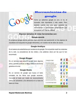 Neptalí Maldonado Martínez 2
Herramientas de
google
Como ya sabemos google es uno, si no, el
buscador más importante o más usado. Pero
también cuenta con una gran variedad de
herramientas o aplicaciones colaborativas que
enriquecen aún más su utilidad.
Algunos ejemplos de estas herramientas son:
Google awords
El programa google awords permite crear anuncios que aparecerán en las páginas de
resultados de búsqueda de google relevantes y en nuestra red de sitios de socios.
Google Analitycs
Es el sistema de estadísticas por excelencia de google. Con el podrás medir los visitantes
de tu web. La procedencia de las visitas y las palabras clave por las que te han
encontrado.
Google Blogger
Es un servicio que adquirió google hace algunos
años y permite publicar un Blog o Bitácora de forma
gratuita en la red.
Google Books
Es un servicio de google que busca el texto
completo de los libros que google escanea.
Convierte el texto por medio de reconocimiento
óptico de caracteres y los almacena en su base de
datos en línea.
 