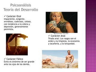  Carácter Oral
Impaciente, exigente,
envidioso, codicioso, celoso,
con tendencia a la cólera y
depresión, generalmente
pesimista.

 Carácter Anal
Triada anal: Los rasgos son el
orden y la limpieza, la economía
y tacañería, y la terquedad.

 Carácter Fálico
Éxito es sinónimo de ser grande
ante los ojos de los demás.

 