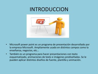 INTRODUCCION




• Microsoft power point es un programa de presentación desarrollado por
  la empresa Microsoft. Ampliamente usado en distintos campos como la
  enseñanza, negocios, etc…
• También es un programa para hacer presentaciones con texto
  esquematizado, animaciones de texto e imágenes prediseñadas. Se le
  pueden aplicar distintos diseños de fuente, plantilla y animación.
 