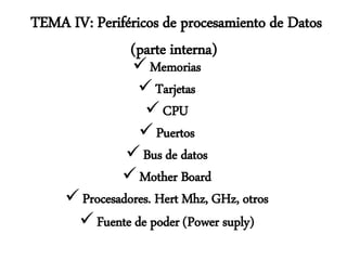 TEMA IV: Periféricos de procesamiento de Datos
(parte interna)
 Memorias
 Tarjetas
 CPU
 Puertos
 Bus de datos
 Mother Board
 Procesadores. Hert Mhz, GHz, otros
 Fuente de poder (Power suply)
 