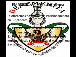 EMPRESA: WebMediterr@nea Le ofrecemos dos planes de Posicionamiento en Buscadores. 1.-  Posicionamiento web natural  por  255 €* , a pagar en dos cuotas. 2.-  Posicionamiento web con seguimiento mensual  desde  solo 90 Euros al mes , minimo 6 meses. 