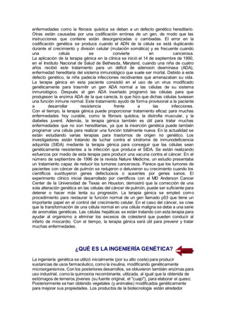 enfermedades como la fibrosis quística se deben a un defecto genético hereditario.
Otras están causadas por una codificación errónea de un gen, de modo que las
instrucciones que contiene están desorganizadas o cambiadas. El error en la
codificación genética se produce cuando el ADN de la célula se está duplicando
durante el crecimiento y división celular (mutación somática) y es frecuente cuando
una célula se convierte en cancerosa.
La aplicación de la terapia génica en la clínica se inició el 14 de septiembre de 1990,
en el Instituto Nacional de Salud de Bethesda, Maryland, cuando una niña de cuatro
años recibió este tratamiento para un déficit de adenosin deaminasa (ADA),
enfermedad hereditaria del sistema inmunológico que suele ser mortal. Debido a este
defecto genético, la niña padecía infecciones recidivantes que amenazaban su vida.
La terapia génica en esta paciente consistió en el uso de un virus modificado
genéticamente para trasmitir un gen ADA normal a las células de su sistema
inmunológico. Después el gen ADA insertado programó las células para que
produjesen la enzima ADA de la que carecía, lo que hizo que dichas células tuviesen
una función inmune normal. Este tratamiento ayudó de forma provisional a la paciente
a desarrollar resistencia frente a las infecciones.
Con el tiempo, la terapia génica puede proporcionar tratamiento eficaz para muchas
enfermedades hoy curable, como la fibrosis quística, la distrofia muscular, y la
diabetes juvenil. Además, la terapia génica también es útil para tratar muchas
enfermedades que no son hereditarias, ya que la inserción genética puede también
programar una célula para realizar una función totalmente nueva. En la actualidad se
están estudiando varias terapias para trastornos de origen no genético. Los
investigadores están tratando de luchar contra el síndrome de inmunodeficiencia
adquirida (SIDA) mediante la terapia génica para conseguir que las células sean
genéticamente resistentes a la infección que produce el SIDA. Se están realizando
esfuerzos por medio de esta terapia para producir una vacuna contra el cáncer. En el
número de septiembre de 1996 de la revista Nature Medicine, un estudio presentaba
un tratamiento capaz de reducir los tumores cancerosos. Parece que los tumores de
pacientes con cáncer de pulmón se redujeron o detuvieron su crecimiento cuando los
científicos sustituyeron genes defectuosos o ausentes por genes sanos. El
experimento clínico inicial desarrollado por científicos con el MD Anderson Cancer
Center de la Universidad de Texas en Houston, demostró que la corrección de una
sola alteración genética en las células del cáncer de pulmón, puede ser suficiente para
detener o hacer más lenta su progresión. La terapia génica se empleó como
procedimiento para restaurar la función normal de un gen llamado p53 que tiene un
importante papel en el control del crecimiento celular. En el caso del cáncer, se cree
que la transformación de una célula normal en una célula maligna se debe a una serie
de anomalías genéticas. Las células hepáticas se están tratando con esta terapia para
ayudar al organismo a eliminar los excesos de colesterol que pueden conducir al
infarto de miocardio. Con el tiempo, la terapia génica será útil para prevenir y tratar
muchas enfermedades.
¿QUÉ ES LA INGENIERÍA GENÉTICA?
La ingeniería genética se utilizó inicialmente (por su alto coste) para producir
sustancias de usos farmacéutico, como la insulina, modificando genéticamente
microorganismos. Con los posteriores desarrollos, se obtuvieron también enzimas para
uso industrial, como la quimosina recombinante, utilizada, al igual que la obtenida de
estómagos de terneros jóvenes (su fuente original, el "cuajo"), para elaborar el queso.
Posteriormente se han obtenido vegetales (y animales) modificados genéticamente
para mejorar sus propiedades. Los productos de la biotecnología están alrededor
 