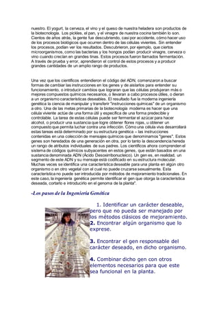 nuestro. El yogurt, la cerveza, el vino y el queso de nuestra heladera son productos de
la biotecnología. Los pickles, el pan, y el vinagre de nuestra cocina también lo son.
Cientos de años atrás, la gente fue descubriendo, casi por accidente, cómo hacer uso
de los procesos biológicos que ocurren dentro de las células vivientes. Sin entender
los procesos, podían ver los resultados. Descubrieron, por ejemplo, que ciertos
microorganismos, como las bacterias y los hongos podían producir vinagre, cerveza o
vino cuando crecían en grandes tinas. Estos procesos fueron llamados fermentación.
A través de prueba y error, aprendieron el control de estos procesos y a producir
grandes cantidades de un amplio rango de productos.
Una vez que los científicos entendieron el código del ADN, comenzaron a buscar
formas de cambiar las instrucciones en los genes y de aislarlos para entender su
funcionamiento, o introducir cambios que lograran que las células produjeran más o
mejores compuestos químicos necesarios, o llevaran a cabo procesos útiles, o dieran
a un organismo características deseables. El resultado fue la moderna ingeniería
genética la ciencia de manipular y transferir "instrucciones químicas" de un organismo
a otro. Una de las metas primarias de la biotecnología moderna es hacer que una
célula viviente actúe de una forma útil y específica de una forma predecible y
controlable. La tarea de estas células puede ser fermentar el azúcar para hacer
alcohol, o producir una sustancia que logre obtener flores rojas, u obtener un
compuesto que permita luchar contra una infección. Cómo una célula viva desarrollará
estas tareas está determinado por su estructura genética – las instrucciones
contenidas en una colección de mensajes químicos que denominamos "genes". Estos
genes son heredados de una generación en otra, por lo tanto la descendencia hereda
un rango de atributos individuales de sus padres. Los científicos ahora comprenden el
sistema de códigos químicos subyacentes en estos genes, que están basados en una
sustancia denominada ADN (Ácido Desoxirribonucleico). Un gen es, en realidad, un
segmento de este ADN y su mensaje está codificado en su estructura molecular.
Muchas veces se identifica una característica deseable para una planta en algún otro
organismo o en otro vegetal con el cual no puede cruzarse sexualmente. Esta
característica no puede ser introducida por métodos de mejoramiento tradicionales. En
este caso, la ingeniería genética permite identificar el gen que otorga la característica
deseada, cortarlo e introducirlo en el genoma de la planta".
-Los pasos de la Ingeniería Genética
1. Identificar un carácter deseable,
pero que no pueda ser manejado por
los métodos clásicos de mejoramiento.
2. Encontrar algún organismo que lo
exprese.
3. Encontrar el gen responsable del
carácter deseado, en dicho organismo.
4. Combinar dicho gen con otros
elementos necesarios para que este
sea funcional en la planta.
 