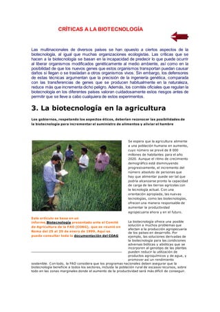 CRÍTICAS A LA BIOTECNOLOGÍA
Las multinacionales de diversos países se han opuesto a ciertos aspectos de la
biotecnología, al igual que muchas organizaciones ecologistas. Las críticas que se
hacen a la biotecnología se basan en la incapacidad de predecir lo que puede ocurrir
al liberar organismos modificados genéticamente al medio ambiente, así como en la
posibilidad de que los nuevos genes que estos organismos transportan puedan causar
daños si llegan o se trasladan a otros organismos vivos. Sin embargo, los defensores
de estas técnicas argumentan que la precisión de la ingeniería genética, comparada
con las transferencias de genes que se producen habitualmente en la naturaleza,
reduce más que incrementa dicho peligro. Además, los comités oficiales que regulan la
biotecnología en los diferentes países valoran cuidadosamente estos riesgos antes de
permitir que se lleve a cabo cualquiera de estos experimentos.
3. La biotecnología en la agricultura
Los gobiernos, respetando los aspectos éticos, deberían reconocer las posibilidades de
la biotecnología para incrementar el suministro de alimentos y aliviar el hambre
Se espera que la agricultura alimente
a una población humana en aumento,
cuyo número se prevé de 8 000
millones de habitantes para el año
2020. Aunque el ritmo de crecimiento
demográfico está disminuyendo
progresivamente, el incremento del
número absoluto de personas que
hay que alimentar puede ser tal que
podría alcanzarse pronto la capacidad
de carga de las tierras agrícolas con
la tecnología actual. Con una
orientación apropiada, las nuevas
tecnologías, como las biotecnologías,
ofrecen una manera responsable de
aumentar la productividad
agropecuaria ahora y en el futuro.
La biotecnología ofrece una posible
solución a muchos problemas que
afectan a la producción agropecuaria
de los países en desarrollo. Por
ejemplo, las soluciones derivadas de
la biotecnología para las condiciones
adversas bióticas y abióticas que se
incorporen al genotipo de las plantas
pueden reducir la utilización de
productos agroquímicos y de agua, y
promover así un rendimiento
sostenible. Con todo, la FAO considera que los programas nacionales deben asegurar que la
biotecnología beneficie a todos los sectores, incluida la población rural de escasos recursos, sobre
todo en las zonas marginales donde el aumento de la productividad será más difícil de conseguir.
Este artículo se basa en un
informe,Biotecnología presentado ante el Comité
de Agricultura de la FAO (COAG), que se reunió en
Roma del 25 al 29 de enero de 1999. Aquí se
puede consultar toda la documentación del COAG
 