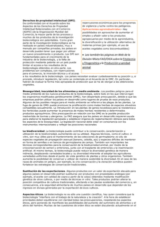 Derechos de propiedad intelectual (DPI).
De conformidad con el Acuerdo sobre los
Aspectos de los Derechos de Propiedad
Intelectual Relacionados con el Comercio
(ADPIC) de la Organización Mundial del
Comercio, la mayor parte de los procesos y
muchos de los productos de la investigación
biotecnológica son patentables. Como gran
parte de la investigación biotecnológica se ha
realizado en países industrializados, muy a
menudo por compañías privadas, los países en
desarrollo pueden tener que pagar por utilizar
un nuevo procedimiento o producto. Los DPI son
fundamentales para el crecimiento de la
industria de la biotecnología, y la falta de
protección mediante patente en un país puede
limitar el acceso a los resultados de la
biotecnología obtenidos en otra parte. Los
problemas son complejos, con repercusiones
para el comercio, la inversión técnica y el acceso
a los resultados de la biotecnología. Los países necesitan evaluar cuidadosamente su posición y, si
procede, introducir legislación, tal como se contempla en el Acuerdo de la OMC. En particular,
habrán de evaluar la forma más apropiada de protección que se ha de otorgar a las obtenciones
vegetales.
Bioseguridad, inocuidad de los alimentos y medio ambiente . Los posibles peligros para el
medio ambiente de los nuevos productos de la biotecnología, sobre todo en los que interve ngan
los organismos modificados genéticamente (OMG), han despertado preocupación, debido a que las
empresas podrían utilizar los países en desarrollo como lugares de prueba de esos productos.
Algunos de los posibles riesgos para el medio ambiente se refieren a las plagas de las plantas. La
fuga de genes de OMG puede promover la proliferación como malas hierbas de especies silvestres
compatibles sexualmente. La introducción en las plantas de genes novedosos para la resistencia a
los herbicidas puede aumentar la presencia de malas hierbas resistentes a determinados
productos agroquímicos. Otra preocupación en relación con los OMG es la posible producción
inadvertida de toxinas y alergenos. La FAO asegura que los países en desarrollo requieren ayuda
para elaborar la legislación apropiada y establecer órganos de reglamentación idóneos para todos
los aspectos de la bioseguridad. La legislación nacional debe estar en consonancia con los
instrumentos internacionales y reflejar las posiciones nacionales
La biodiversidad. La biotecnología puede contribuir a la conservación, caracterización y
utilización de la biodiversidad, aumentando así su utilidad. Algunas técnicas, como el cultivo in
vitro, son muy útiles para el mantenimiento de las colecciones de germoplasma ex situ de
especies vegetales de propagación asexual (banano, cebolla, ajo) y especies difíciles de mantener
en forma de semillas o en bancos de germoplasma de campo. También son importantes las
técnicas correspondientes para la conservación de la biodiversidad animal, por medio de la
crioconservación de semen y embriones, junto con el trasplante de embriones y la inseminación
artificial. Al mismo tiempo, la biotecnología puede reducir la diversidad genética de manera
indirecta, desplazando variedades locales y su diversidad inherente al adoptar los agricultores
variedades uniformes desde el punto de vista genético de plantas y otros organismos. También
aumenta la posibilidad de conservar y utilizar de manera sostenible la diversidad. En el caso de las
razas de animales en peligro, por ejemplo, la crio conservación y la clonación somática pueden
fortalecer las estrategias de conservación tradicionales.
Sustitución de las exportaciones. Algunos productos con un valor de exportación elevado para
algunos países en desarrollo podrían sustituirse por productos con propiedades análogas (por
ejemplo, el aceite con calidad de copra a partir de la colza) obtenidos mediante modificación
genética de otros cultivos, o por medio de técnicas in vitro. Tales productos podrían alterar la
posición competitiva de cultivos tradicionales, afectando a las pautas existentes del comercio y, en
consecuencia, a la seguridad alimentaria de muchos países en desarrollo que dependen de los
ingresos en divisas generados por la exportación de esos cultivos.
Aspectos éticos. La biotecnología no es sólo una cuestión científica, hay quien considera que la
biotecnología "interfiere con el trabajo de la naturaleza y la creación". A la hora de establecer
prioridades deben equilibrarse con claridad todas las preocupaciones, respetando los aspectos
éticos, pero poniendo de manifiesto las posibilidades del aumento del suministro de alimentos y el
alivio del hambre. Muchas de las cuestiones de orden ético se están discutiendo actualmente en el
repercusiones económicas para los programas
de vigilancia y lucha contra los patógenos.
Aplicaciones agroindustriales - Hay
posibilidades sin aprovechar de aumentar el
empleo y añadir valor a los productos
agropecuarios por medio de la agroindustria,
la diversificación y la utilización alternativa de
materias primas (por ejemplo, el uso de
aceites vegetales como biocombustibles)
 Lea también las páginasen Web de la
División Mixta FAO/OIEA sobrela Fitotecnia
y fitogenéticay la Producciónysanidad
animal
 