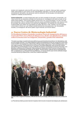 ámbito de la legislación sobre los DPI, pero otras siguen sin solución. Visto que tales cuestiones
están relacionadas en gran parte con los antecedentes culturales y el nivel de percepción y de
sensibilización del público, las decisiones sobre la utilización de tecnologías concretas deben
respetar la realidad socioeconómica.
Comercialización. La biotecnología está cada vez más orientada al mercado y la demanda, y la
mayor parte de sus productos proceden de inversiones en investigación del sector privado en los
países desarrollados. Tiene escasa utilidad perfeccionar una nueva tecnología si no hay mercado
para el producto. Esto es válido también para las nuevas variedades de plantas y las nuevas razas
de animales, las nuevas vacunas y los estuches de diagnóstico. Los estudios de mercado son
fundamentales para definir las actividades que deben llevarse a cabo. Debido a que los aspectos
comerciales no tienen por qué reflejar necesariamente las preocupaciones y las necesidades
sociales, la investigación del sector público sigue teniendo una función básica.
4. Nuevo Centro de Biotecnología Industrial
La Presidenta Cristina Fernández encabezó el acto de inauguración del nuevo
Centro del INTI y de su Planta de Bioprocesos. Desde esta plataforma, el INTI
reduce la brecha entre investigación, desarrollo y producción industrial.
“Si tuviera que elegir un sentimiento para definir lo que sentídurante el recorrido en los laboratorios,este
es el de orgullo nacional”.Con estas palabras Cristina Fernándezabrió el acto de inauguraci ón del nuevo
Centro del INTI de Investigación y Desarrollo en Biotecnología Industrial ysu Planta de Bioprocesos,que
tuvo lugar el pasado 16 de septiembre en el Parque Tecnológico Miguelete,sede central del Instituto.
Acompañaron a la Presidenta en el acto, el Ministro de Ciencia,Tecnología e Innovación Productiva, Lino
Barañao;La Ministra de la Producción,Débora Giorgi; El Gobernador de la Provincia de Buenos Aires,
Daniel Scioli;el Intendente del Partido de San Martín, Ricardo Ivoskus,además de las autoridades del
INTI, encabezado por su Presidente Enrique Martínez, y el equipo de del nuevo Centro de Biotecnología
Industrial liderado por Alberto Díaz, entre otros invitados especiales.
Corte de cintas a cargo de la Presidenta, el Ministro de Ciencia yTecnología, la Ministra de Producción y el titular del
INTI.
La Presidenta señaló que esta inversión impacta en términos de innovación tecnológica yde calidad para
 