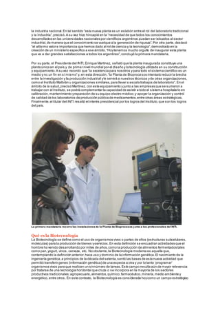 la industria nacional.En tal sentido “esta nueva planta es un eslabón entre el rol del laboratorio tradicional
y la industria”,precisó.A su vez hizo hincapié en la “necesidad de que todos los conocimientos
desarrollados en las universidades nacionales por científicos argentinos puedan ser volcados al sector
industrial,de manera que el conocimiento se vuelque a la generación de riqueza”.Por otra parte, destacó
“el altísimo valor e importancia que hemos dado al rol de ciencia y la tecnología”,demostrado en la
creación de un ministerio específico a ese ámbito.“Hoytenemos mucho orgullo de inaugurar esta planta
que va a dar grandes satisfacciones a todos los argentinos”,concluyó la primera mandataria.
Por su parte, el Presidente del INTI, Enrique Martínez, señaló que la planta inaugurada constituye una
planta única en el país y de primer nivel mundial por el diseño y la tecnología utilizada en su construcción
y equipamiento.A su vez recordó que “la excelencia para nosotros y para todo el sistema científico es un
medio y no un fin en sí mismo” y, en esta dirección,“la Planta de Bioprocesos intentará reducir la brecha
entre la investigación y la producción industrial yle servirá a nuestros técnicos yde otras organizaciones,
como el Instituto Malbrán u organizaciones similares,para llevar a escala trabajos de laboratorio”.En el
ámbito de la salud,precisó Martínez, con este equipamiento y junto a las empresas que se sumaron a
trabajar con el Instituto, se podrá complementar la capacidad de asistir a todo el sistema hospitalario en
calibración,mantenimiento yreparación de su equipo electro médico;y apoyar la organización y control
de calidad de los laboratorios de producción pública de medicamentos,entre otras áreas estratégicas.
Finalmente,el titular del INTI resaltó el interés presidencial por los logros del Instituto,que son los logros
del país.
La primera mandataria recorre las instalacionesde la Planta de Bioprocesos junto a los profesionales del INTI.
Qué es la Biotecnología
La Biotecnología se define como el uso de organismos vivos o partes de ellos (estructuras subcelulares,
moléculas) para la producción de bienes yservicios.En esta definición se encuadran actividades que el
hombre ha venido desarrollando por miles de años,como la producción de alimentos fermentados tales
como pan,yogurt, vinos, cerveza, etc. No obstante,la Biotecnología moderna es aquella que,
contemplando la definición anterior,hace uso y dominio de la información genética.El nacimiento de la
ingeniería genética,a principios de la década del setenta,sentó las bases de esta nueva actividad que
permitió transferir genes (información genética) de una especie a otra y por lo tanto ‘programar’
organismos vivos para que realicen un sinnúmero de tareas.Este campo resulta aún de mayor relevancia
por tratarse de una tecnología horizontal que cruza o se incorpora en la mayoría de los sectores
productivos tradicionales:agropecuario,alimentos,químico,farmacéutico,minería,medio ambiente y
energético,entre otros. En este contexto, la Biotecnología es considerada hoycomo un campo estratégico
 