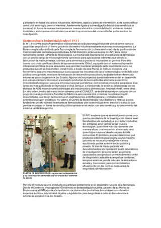 y prioritario en todos los países industriales.Asimismo,dado su grado de intervención,se la suele calificar
como una ‘tecnología ciencia-intensiva’,fuertemente ligada a la investigación básica que beneficia a la
sociedad en forma de nuevos medicamentos,nuevos alim entos,control del medio ambiente,nuevos
materiales;y a empresas industriales que están muycercanas a las universidades ya los centros de
investigación.
Biotecnología Industrial desde el INTI
El INTI se centra específicamente en el desarrollo de la Biotecnología Industrial que se define como la
capacidad de producir un bien o procesos de interés industrial mediante enzimas o microorganismos.La
Biotecnología Industrial incluye la Tecnología de Fermentación (cultivos celulares) y la de purificación de
macromoléculas como etapas productivas.En tal dirección,esta nueva área del INTI tiene como
herramienta central la Planta de Bioprocesos.La misma está diseñada con el objetivo de poder trabajar
con un amplio rango de microorganismos yprocesos para aplicaciones diferentes que van de la
fabricación de medicamentos y aditivos para alimentos a procesos industriales en general.Para ello
cuenta con una superficie cubierta de aproximadamente 350m2,equipada con un sistema de presión
diferencial con filtros de aire absolutos,que permiten mantener protegido tanto el ambiente como los
productos que allíse desarrollan.De tal modo,a través de esta Planta, el Instituto incorpora una
herramienta de suma importancia que busca apoyar las iniciativas de base biotecnológica,tanto del sector
público como privado,mediante la realización de desarrollos productivos ysu posterior transferencia a
empresas yotros organismos del Estado.Algunos de los proyectos que actualmente están en desarrollo
son el asesoramiento técnico en el escalado productivo de bioinsecticidas altamente específicos
(insecticidas biológicos) para una empresa nacional que fabrica y comercializa productos para atacar a las
larvas de mosquito donde se reproduce el virus Dengue;y el desarrollo de enzim as (elaboradas por las
técnicas de ADN recombinante) destinadas a la industria de la alimentación,limpieza y textil, entre otras.
En otro orden,dentro del marco de un convenio con el CONICET, se está trabajando en conjunto con un
grupo de investigación de la Facultad de Medicina para escalar dos proteínas recombinantes allí
desarrolladas,que tienen aplicaciones en cicatrizaciones,antiinflamatorios y, probablemente,
antiinfecciosos yen oncología.Por último,el Centro de Biotecnología Industrial tiene entre sus socios
fundadores un alto número de empresas farmacéuticas yde biotecnología en el área de la salud,lo que
permite visualizar un fuerte desarrollo público-privado en el sector,con alto beneficio y fortalecimiento del
sistema sanitario argentino.
PLANTA DE BIOPROCESOS: es única en Latinoamérica
y su construcción demandó una inversión de 7 millones
de pesos.
El INTI sostiene que es esencial preocuparse para
que los resultados de la ‘investigación básica’ sean
transferidos a la sociedad ya su sector productivo.
Sin embargo,en el campo de las nuevas
tecnologías,quien lleve más rápidamente yde
manera eficaz una innovación al mercado será
quien logre mayores beneficios para toda la
comunidad.El problema está en determinar qué
productos o tecnologías elegir y cuándo hacerlo;
para ello es necesario trabajar de manera
equilibrada yactiva entre el sector público y
privado. Si bien la mayor parte de los
descubrimientos son realizados en los laboratorios
de investigación,éstos no están,en general,
capacitados para producir un medicamento o un kit
de diagnóstico aplicable a campañas sanitarias;
tampoco enzimas para la industria de alimentos a
escala y, menos aún,para comercializarlas
eficazmente con las normas necesarias de
seguridad yde fabricación.
Por ello el Instituto asume el desafío de participar activamente en el desarrollo yuso de esta tecnología.
Desde el Centro de Investigación y Desarrollo en Biotecnología Industrial,a través de su Planta de
Bioprocesos,el INTI apunta a la realización de desarrollos productivos tomando en consideración
aspectos técnicos,económicos,legales y regulatorios,para luego llevar a cabo su transferencia a
empresas yorganismos del Estado.
 