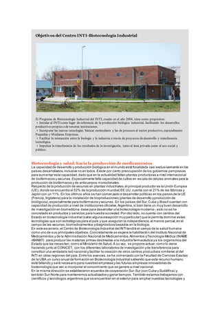 Objetivos del Centro INTI-Biotecnología Industrial.
El Programa de Biotecnología Industrial del INTI, creado en el año 2004, tiene como propósitos:
Instalar al INTI como lugar de referencia de la producción biológica industrial, facilitando los desarrollos
productivos propios o de terceras instituciones.
Incorporar las nuevas tecnologías básicas moleculares y las de procesos al sector productivo, especialmente
Pequeñas y Medianas Empresas.
Facilitar la interacción entre la biología y la industria a través de proyectos dedesarrollo y transferencia
tecnológica.
Impulsar la transferencia de los resultados de la investigación, tanto al área privada como al uso social y
público.
Biotecnología y salud: hacia la producción de medicamentos
La capacidad de desarrollo y producción biológica en el mundo está focalizada casi exclusivamente en los
países desarrollados,inclusive no en todos.Existe por cierto preocupación de los gobiernos yempresas
para aumentar esta capacidad,dado que en la actualidad faltan plantas productoras a nivel internacional
de biofármacos y vacunas.Especialmente falta capacidad de cultivo en escala de células animales para la
producción de biofármacos y de anticuerpos monoclonales.
Respecto de la producción de vacunas en plantas industriales,el principal productor es la Unión Europea
(UE), donde se encuentra el 52% de la producción mundial;EE.UU.cuenta con el 21% de las fábricas y
Japón con un 11%. En los últimos años se han comenzado a desarrollar políticas en los países de la UE
(Francia, Inglaterra) para la instalación de bioproducciones (plantas de desarrollo yproducción de
biológicos),especialmente para biofármacos yvacunas. En los países del Sur,Cuba y Brasil cuentan con
capacidad de producción a nivel de instituciones oficiales.Argentina,si bien tiene un muy buen desarrollo
de investigación en biomedicina -base para desarrollar una biotecnología moderna-,esto no se ha
concretado en productos y servicios para nuestra sociedad.Por otro lado, no cuenta con centros del
Estado en biotecnología industrial (salvo alguna excepción muyparticular) que le permita dominar estas
tecnologías que son estratégicas para el país y que aseguran la independencia,al menos parcial,en el
campo de las vacunas,biomedicamentos ydiagnósticos basados en la biología.
En este escenario,el Centro de Biotecnología Industrial del INTItendrá el campo de la salud humana
como uno de sus principales objetivos.Concretamente se espera la habilitación del Instituto Nacional de
Medicamentos y de la Administración Nacional de Medicamentos,Alimentos yTecnología Médica (INAME
/ANMAT) para producir las materias primas destinadas a la industria farmacéutica ya los organismos del
Estado que las necesiten, como el Ministerio de Salud.A su vez, se propone actuar,como lo viene
haciendo junto al CONICET, con los diferentes laboratorios de investigación yde transferencia para
constituir una verdadera red nacional y facilitar la creación de otros centros productivos similares al del
INTI en otras regiones del país.Entre los avances,se ha comenzado con la Facultad de Ciencias Exactas
de la UBA un curso anual de formación en Biotecnología Industrial sabiendo que este recurso humano
está faltando y será necesario para nuestras empresas y las futuras empresas innovadoras de
biotecnología que van a incorporar el conocimiento que se genere a nivel nacional.
En la misma dirección se establecieron acuerdos de cooperación Sur-Sur (con Cuba y Sudáfrica) y
también Sur-Norte para mantenernos actualizados y ganar tiempos.También estamos trabajamos con
científicos y tecnólogos argentinos que se encuentran en el exterior para ampliar nuestras tecnologías y
 