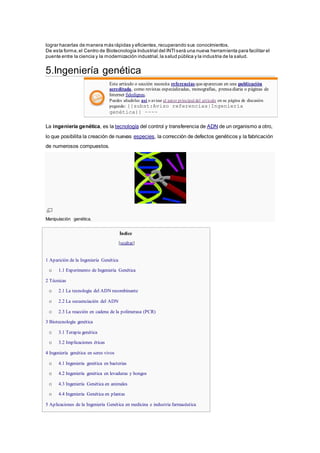 lograr hacerlas de manera más rápidas y eficientes,recuperando sus conocimientos.
De esta forma,el Centro de Biotecnología Industrial del INTIserá una nueva herramienta para facilitar el
puente entre la ciencia y la modernización industrial,la salud pública y la industria de la salud.
5.Ingeniería genética
Este artículo o sección necesita referencias queaparezcan en una publicación
acreditada, como revistas especializadas, monografías, prensadiaria o páginas de
Internet fidedignas.
Puedes añadirlas así o avisar al autor principal del artículo en su página de discusión
pegando: {{subst:Aviso referencias|Ingeniería
genética}} ~~~~
La ingeniería genética, es la tecnología del control y transferencia de ADN de un organismo a otro,
lo que posibilita la creación de nuevas especies, la corrección de defectos genéticos y la fabricación
de numerosos compuestos.
Manipulación genética.
Índice
[ocultar]
 1 Aparición de la Ingeniería Genética
o 1.1 Experimento de Ingeniería Genética
 2 Técnicas
o 2.1 La tecnología del ADN recombinante
o 2.2 La secuenciación del ADN
o 2.3 La reacción en cadena de la polimerasa (PCR)
 3 Biotecnología genética
o 3.1 Terapia genética
o 3.2 Implicaciones éticas
 4 Ingeniería genética en seres vivos
o 4.1 Ingeniería genética en bacterias
o 4.2 Ingeniería genética en levaduras y hongos
o 4.3 Ingeniería Genética en animales
o 4.4 Ingeniería Genética en plantas
 5 Aplicaciones de la Ingeniería Genética en medicina e industria farmacéutica
 