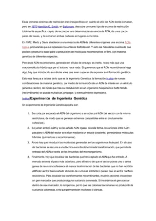Esas primeras enzimas de restricción eran inespecíficas en cuanto al sitio del ADN donde cortaban,
pero en 1970 Hamilton O. Smith, en Baltimore, descubre un nuevo tipo de enzima de restricción
totalmente específica: capaz de reconocer una determinada secuencia de ADN, de unos pocos
pares de bases, y de cortar en ambas cadenas en lugares concretos.
En 1972, Mertz y Davis añadieron a una mezcla de ADN de diferentes orígenes una enzima ADN-
ligasa, procurando que se reparasen los enlaces fosfodiéster. Y esto les hizo darse cuenta de que
podían constituir la base para la producción de moléculas recombinantes in vitro, con material
genético de diferentes especies.
Pero este ADN recombinante, generado en el tubo de ensayo, es inerte, no es más que una
macromolécula híbrida que por sí sola no hace nada. Si queremos que el ADN recombinante haga
algo, hay que introducirlo en células vivas que sean capaces de expresar su información genética.
Esto nos lleva ya a la idea de lo que es la Ingeniería Genética: la formación in vitro de nuevas
combinaciones de material genético, por medio de la inserción de un ADN de interés en un vehículo
genético (vector), de modo que tras su introducción en un organismo hospedero el ADN híbrido
(recombinante) se pueda multiplicar, propagar, y eventualmente expresarse.
[editar]Experimento de Ingeniería Genética
Un experimento de Ingeniería Genética podría ser:
1. Se corta por separado el ADN del organismo a estudiar y el ADN del vector con la misma
restrictasa, de modo que se generan extremos compatibles entre sí (mutuamente
cohesivos).
2. Se juntan ambos ADN y se les añade ADN-ligasa: de esta forma, las uniones entre ADN
pasajero y ADN del vector se sellan mediante un enlace covalente, generándose moléculas
híbridas (quiméricas o recombinantes).
3. Ahora hay que introducir las moléculas generadas en los organismos huésped. En el caso
de bacterias se recurre a una técnica sencilla denominada transformación, que permite la
entrada del ADN a través de las envueltas del microorganismo.
4. Finalmente, hay que localizar las bacterias que han captado el ADN que ha entrado. A
menudo este es el paso más laborioso, pero el hecho de que el vector posea uno o varios
genes de resistencia favorece al menos la eliminación de las bacterias que no han recibido
ADN del vector: basta añadir al medio de cultivo el antibiótico para el que el vector confiere
resistencia. Para localizar los transformantes recombinantes, muchos vectores incorporan
un gen marcador que produce alguna sustancia coloreada. Si insertamos el gen a aislar
dentro de ese marcador, lo rompemos, por lo que las colonias bacterianas no producirán la
sustancia coloreada, sino que permanecen incoloras o blancas.
 