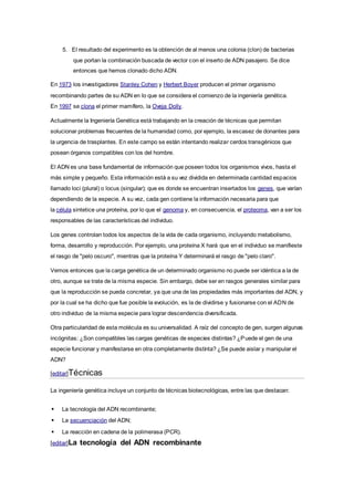 5. El resultado del experimento es la obtención de al menos una colonia (clon) de bacterias
que portan la combinación buscada de vector con el inserto de ADN pasajero. Se dice
entonces que hemos clonado dicho ADN.
En 1973 los investigadores Stanley Cohen y Herbert Boyer producen el primer organismo
recombinando partes de su ADN en lo que se considera el comienzo de la ingeniería genética.
En 1997 se clona el primer mamífero, la Oveja Dolly.
Actualmente la Ingeniería Genética está trabajando en la creación de técnicas que permitan
solucionar problemas frecuentes de la humanidad como, por ejemplo, la escasez de donantes para
la urgencia de trasplantes. En este campo se están intentando realizar cerdos transgénicos que
posean órganos compatibles con los del hombre.
El ADN es una base fundamental de información que poseen todos los organismos vivos, hasta el
más simple y pequeño. Esta información está a su vez dividida en determinada cantidad espacios
llamado loci (plural) o locus (singular); que es donde se encuentran insertados los genes, que varían
dependiendo de la especie. A su vez, cada gen contiene la información necesaria para que
la célula sintetice una proteína, por lo que el genoma y, en consecuencia, el proteoma, van a ser los
responsables de las características del individuo.
Los genes controlan todos los aspectos de la vida de cada organismo, incluyendo metabolismo,
forma, desarrollo y reproducción. Por ejemplo, una proteína X hará que en el individuo se manifieste
el rasgo de "pelo oscuro", mientras que la proteína Y determinará el rasgo de "pelo claro".
Vemos entonces que la carga genética de un determinado organismo no puede ser idéntica a la de
otro, aunque se trate de la misma especie. Sin embargo, debe ser en rasgos generales similar para
que la reproducción se pueda concretar, ya que una de las propiedades más importantes del ADN, y
por la cual se ha dicho que fue posible la evolución, es la de dividirse y fusionarse con el ADN de
otro individuo de la misma especie para lograr descendencia diversificada.
Otra particularidad de esta molécula es su universalidad. A raíz del concepto de gen, surgen algunas
incógnitas: ¿Son compatibles las cargas genéticas de especies distintas? ¿Puede el gen de una
especie funcionar y manifestarse en otra completamente distinta? ¿Se puede aislar y manipular el
ADN?
[editar]Técnicas
La ingeniería genética incluye un conjunto de técnicas biotecnológicas, entre las que destacan:
 La tecnología del ADN recombinante;
 La secuenciación del ADN;
 La reacción en cadena de la polimerasa (PCR).
[editar]La tecnología del ADN recombinante
 