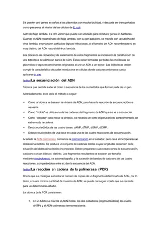 Se pueden unir genes extraños a los plásmidos con mucha facilidad, y después ser transportados
como pasajeros al interior de las células de E. coli.
ADN del fago lambda. Es otro vector que puede ser utilizado para introducir genes en bacterias.
Cuando el ADN recombinado del fago lambda, con su gen pasajero, se mezcla con la cubierta del
virus lambda, se producen partículas fágicas infecciosas, si el tamaño del ADN recombinado no es
muy distinto del ADN natural del virus lambda.
Los procesos de clonación y de aislamiento de estos fragmentos se inician con la construcción de
una biblioteca de ADN o un banco de ADN. Éstas están formadas por todas las moléculas de
plásmidos o fagos recombinantes originados al unir un ADN a un vector. Las bibliotecas deben
cumplir la característica de poder introducirse en células donde cada recombinante pueda
aplicarse in vivo.
[editar]La secuenciación del ADN
Técnica que permite saber el orden o secuencia de los nucleótidos que forman parte de un gen.
Abreviadamente, éste sería el método a seguir:
 Como la técnica se basa en la síntesis de ADN, para hacer la reacción de secuenciación se
necesita:
 Como "molde" se utiliza una de las cadenas del fragmento de ADN que se va a secuenciar.
 Como "cebador" para iniciar la síntesis, se necesita un corto oligonucleótido complementario del
extremo de la cadena.
 Desoxinucleótidos de las cuatro bases: dAMP, dTMP, dGMP, dCMP.
 Didesoxinucleótidos de una base en cada una de las cuatro reacciones de secuenciación.
Al añadir la ADN-polimerasa, comienza la polimerización en el cebador, pero cesa al incorporarse un
didesoxinucleótido. Se produce un conjunto de cadenas dobles cuyas longitudes dependen de la
situación del didesoxinucleótido incorporado. Deben prepararse cuatro reacciones de secuenciación,
cada una con un didesoxi distinto. Los fragmentos resultantes se separan por tamaño
mediante electroforesis, se autorradiografía, y la sucesión de bandas de cada una de las cuatro
reacciones, comparándolas entre sí, dan la secuencia del ADN.
[editar]La reacción en cadena de la polimerasa (PCR)
Con la que se consigue aumentar el número de copias de un fragmento determinado de ADN, por lo
tanto, con una mínima cantidad de muestra de ADN, se puede conseguir toda la que se necesite
para un determinado estudio.
La técnica de la PCR consiste en:
1. En un tubito se mezcla el ADN molde, los dos cebadores (oligonucleótidos), los cuatro
dNTPs y el ADN-polimerasa termorresistente.
 