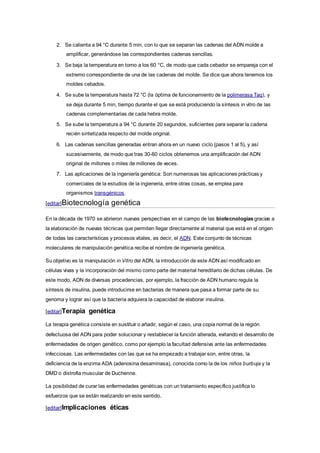 2. Se calienta a 94 °C durante 5 min, con lo que se separan las cadenas del ADN molde a
amplificar, generándose las correspondientes cadenas sencillas.
3. Se baja la temperatura en torno a los 60 °C, de modo que cada cebador se empareja con el
extremo correspondiente de una de las cadenas del molde. Se dice que ahora tenemos los
moldes cebados.
4. Se sube la temperatura hasta 72 °C (la óptima de funcionamiento de la polimerasa Taq), y
se deja durante 5 min, tiempo durante el que se está produciendo la síntesis in vitro de las
cadenas complementarias de cada hebra molde.
5. Se sube la temperatura a 94 °C durante 20 segundos, suficientes para separar la cadena
recién sintetizada respecto del molde original.
6. Las cadenas sencillas generadas entran ahora en un nuevo ciclo (pasos 1 al 5), y así
sucesivamente, de modo que tras 30-60 ciclos obtenemos una amplificación del ADN
original de millones o miles de millones de veces.
7. Las aplicaciones de la ingeniería genética: Son numerosas las aplicaciones prácticas y
comerciales de la estudios de la ingieneria, entre otras cosas, se emplea para
organismos transgénicos.
[editar]Biotecnología genética
En la década de 1970 se abrieron nuevas perspectivas en el campo de las biotecnologías gracias a
la elaboración de nuevas técnicas que permiten llegar directamente al material que está en el origen
de todas las características y procesos vitales, es decir, el ADN. Este conjunto de técnicas
moleculares de manipulación genética recibe el nombre de ingeniería genética.
Su objetivo es la manipulación in Vitro del ADN, la introducción de este ADN así modificado en
células vivas y la incorporación del mismo como parte del material hereditario de dichas células. De
este modo, ADN de diversas procedencias, por ejemplo, la fracción de ADN humano regula la
síntesis de insulina, puede introducirse en bacterias de manera que pasa a formar parte de su
genoma y lograr así que la bacteria adquiera la capacidad de elaborar insulina.
[editar]Terapia genética
La terapia genética consiste en sustituir o añadir, según el caso, una copia normal de la región
defectuosa del ADN para poder solucionar y restablecer la función alterada, evitando el desarrollo de
enfermedades de origen genético, como por ejemplo la facultad defensiva ante las enfermedades
infecciosas. Las enfermedades con las que se ha empezado a trabajar son, entre otras, la
deficiencia de la enzima ADA (adenosina desaminasa), conocida como la de los niños burbuja y la
DMD o distrofia muscular de Duchenne.
La posibilidad de curar las enfermedades genéticas con un tratamiento específico justifica lo
esfuerzos que se están realizando en este sentido.
[editar]Implicaciones éticas
 