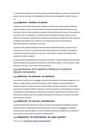 La manipulación genética de los animales persigue múltiples objetivos: aumentar el rendimiento del
ganado, producir animales con enfermedades humanas para la investigación, elaborar fármacos,
etc.
[editar]Ingeniería Genética en plantas
Actualmente se han desarrollado plantas transgénicas de más de cuarenta especies. Mediante
ingeniería genética se han conseguido plantas resistentes a enfermedades producidas por virus,
bacterias o insectos. Estas plantas son capaces de producir antibióticos, toxinas y otras sustancias
que atacan a los microorganismos. También se han conseguido otro tipo de mejoras, como la
producción de distintas sustancias en los alimentos que aumentan su calidad nutricional, mejorar las
cualidades organolépticas de un producto o que ciertas plantas sean más resistentes a
determinados factores ambientales, como el frío.
Las técnicas de ingeniería genética también permiten el desarrollo de plantas que den frutos de
maduración muy lenta. Así, es posible recoger tomates maduros de la tomatera y que lleguen al
consumidor conservando intactos su sabor, olor, color y textura. La mejora de la calidad de las
semillas es también un objetivo.
Las aplicaciones farmacéuticas son otro gran punto de interés. La biotecnología permite desarrollar
plantas transgénicas que producen sustancias de interés farmacológico, como anticuerpos, ciertas
proteínas y hormonas, como la hormona del crecimiento.
[editar]Aplicaciones de la Ingeniería Genética en medicina e
industria farmacéutica
[editar]Obtención de proteínas de mamíferos
Una serie de hormonas como la insulina, la hormona del crecimiento, factores de coagulación, etc.,
tienen un interés médico y comercial muy grande. Antes, la obtención de estas proteínas se
realizaba mediante su extracción directa a partir de tejidos o fluidos corporales. En la actualidad,
gracias a la tecnología del ADN recombinante, se clonan los genes de ciertas proteínas humanas en
microorganismos adecuados para su fabricación comercial. Un ejemplo típico es la producción de
insulina que se obtiene a partir de la levadura Sacharomyces cerevisae, en la cual se clona el gen
de la insulina en humanos.
[editar]Obtención de vacunas recombinantes
El sistema tradicional de obtención de vacunas a partir de microorganismos patógenos inactivos,
puede comportar un riesgo potencial. Muchas vacunas, como la de la hepatitis B, se obtienen
actualmente por ingeniería genética. Como la mayoría de los factores antigénicos son proteínas lo
que se hace es clonar el gen de la proteína correspondiente.
[editar]Diagnóstico de enfermedades de origen genético
Artículo principal: Diagnóstico genético preimplantacional.
 