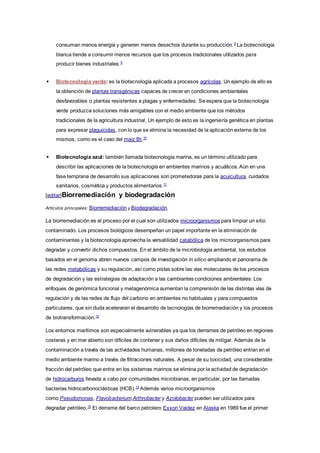 consuman menos energía y generen menos desechos durante su producción.8
La biotecnología
blanca tiende a consumir menos recursos que los procesos tradicionales utilizados para
producir bienes industriales.9
 Biotecnología verde: es la biotecnología aplicada a procesos agrícolas. Un ejemplo de ello es
la obtención de plantas transgénicas capaces de crecer en condiciones ambientales
desfavorables o plantas resistentes a plagas y enfermedades. Se espera que la biotecnología
verde produzca soluciones más amigables con el medio ambiente que los métodos
tradicionales de la agricultura industrial. Un ejemplo de esto es la ingeniería genética en plantas
para expresar plaguicidas, con lo que se elimina la necesidad de la aplicación externa de los
mismos, como es el caso del maíz Bt.10
 Biotecnología azul: también llamada biotecnología marina, es un término utilizado para
describir las aplicaciones de la biotecnología en ambientes marinos y acuáticos. Aún en una
fase temprana de desarrollo sus aplicaciones son prometedoras para la acuicultura, cuidados
sanitarios, cosmética y productos alimentarios.11
[editar]Biorremediación y biodegradación
Artículos principales: Biorremediación y Biodegradación.
La biorremediación es el proceso por el cual son utilizados microorganismos para limpiar un sitio
contaminado. Los procesos biológicos desempeñan un papel importante en la eliminación de
contaminantes y la biotecnología aprovecha la versatilidad catabólica de los microorganismos para
degradar y convertir dichos compuestos. En el ámbito de la microbiología ambiental, los estudios
basados en el genoma abren nuevos campos de investigación in silico ampliando el panorama de
las redes metabólicas y su regulación, así como pistas sobre las vías moleculares de los procesos
de degradación y las estrategias de adaptación a las cambiantes condiciones ambientales. Los
enfoques de genómica funcional y metagenómica aumentan la comprensión de las distintas vías de
regulación y de las redes de flujo del carbono en ambientes no habituales y para compuestos
particulares, que sin duda aceleraran el desarrollo de tecnologías de biorremediación y los procesos
de biotransformación.12
Los entornos marítimos son especialmente vulnerables ya que los derrames de petróleo en regiones
costeras y en mar abierto son difíciles de contener y sus daños difíciles de mitigar. Además de la
contaminación a través de las actividades humanas, millones de toneladas de petróleo entran en el
medio ambiente marino a través de filtraciones naturales. A pesar de su toxicidad, una considerable
fracción del petróleo que entra en los sistemas marinos se elimina por la actividad de degradación
de hidrocarburos llevada a cabo por comunidades microbianas, en particular, por las llamadas
bacterias hidrocarbonoclásticas (HCB).13
Además varios microorganismos
como Pseudomonas, Flavobacterium,Arthrobacter y Azotobacter pueden ser utilizados para
degradar petróleo.14
El derrame del barco petrolero Exxon Valdez en Alaska en 1989 fue el primer
 